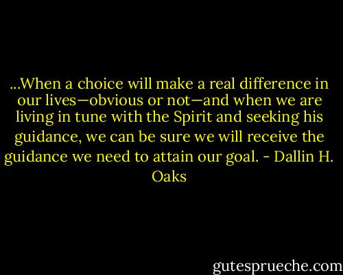...When a choice will make a real difference in our lives—obvious or not—and when we are living in tune with the Spirit and seeking his guidance, we can be sure we will receive the guidance we need to attain our goal. - Dallin H. Oaks