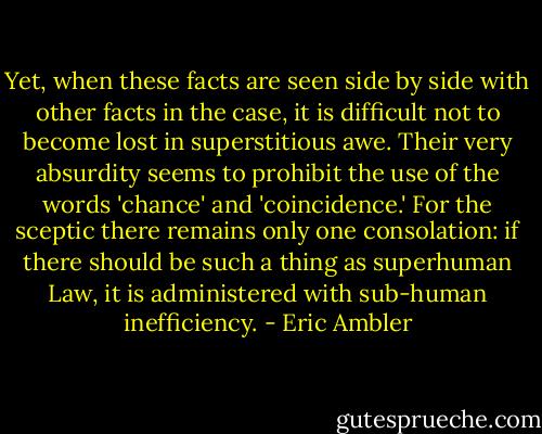 Yet, when these facts are seen side by side with other facts in the case, it is difficult not to become lost in superstitious awe. Their very absurdity seems to prohibit the use of the words 'chance' and 'coincidence.' For the sceptic there remains only one consolation: if there should be such a thing as superhuman Law, it is administered with sub-human inefficiency. - Eric Ambler