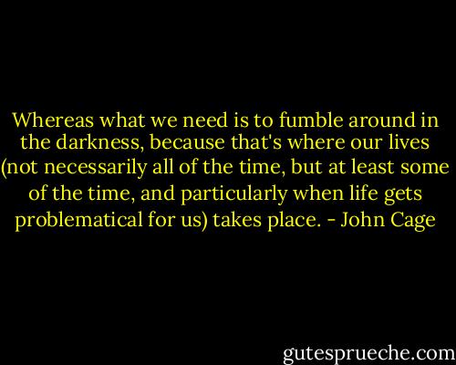 Whereas what we need is to fumble around in the darkness, because that's where our lives (not necessarily all of the time, but at least some of the time, and particularly when life gets problematical for us) takes place. - John Cage