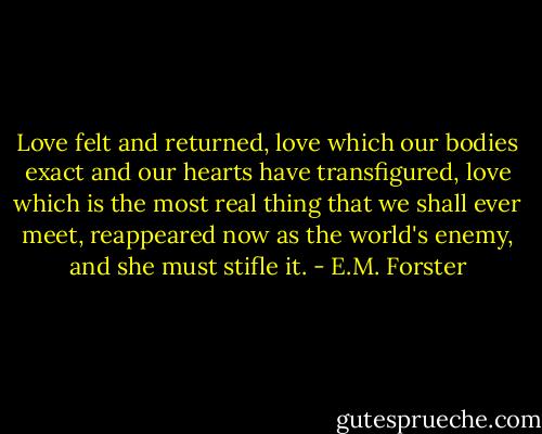 Love felt and returned, love which our bodies exact and our hearts have transfigured, love which is the most real thing that we shall ever meet, reappeared now as the world's enemy, and she must stifle it. - E.M. Forster