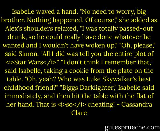 Isabelle waved a hand. "No need to worry, big brother. Nothing happened. Of course," she added as Alex's shoulders relaxed, "I was totally passed-out drunk, so he could really have done whatever he wanted and I wouldn't have woken up."<br />"Oh, please," said Simon. "All I did was tell you the entire plot of <i>Star Wars</i>."<br />"I don't think I remember that," said Isabelle, taking a cookie from the plate on the table.<br />"Oh, yeah? Who was Luke Skywalker's best childhood friend?"<br />"Biggs Darklighter," Isabelle said immediately, and then hit the table with the flat of her hand."That is <i>so</i> cheating! - Cassandra Clare