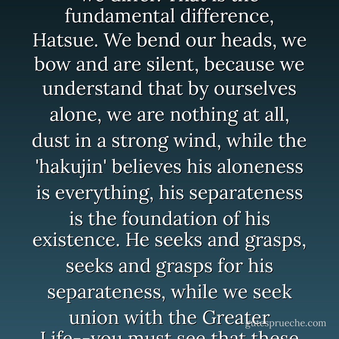 We Japanese, on the other hand, know our egos are nothing. We bend our egos, all of the time, and that is where we differ. That is the fundamental difference, Hatsue. We bend our heads, we bow and are silent, because we understand that by ourselves alone, we are nothing at all, dust in a strong wind, while the 'hakujin' believes his aloneness is everything, his separateness is the foundation of his existence. He seeks and grasps, seeks and grasps for his separateness, while we seek union with the Greater Life--you must see that these are distinct paths we are travelling, Hatsue, the 'hakujin' and we Japanese" (p. 176). - David Guterson