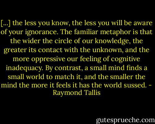 [...] the less you know, the less you will be aware of your ignorance. The familiar metaphor is that the wider the circle of our knowledge, the greater its contact with the unknown, and the more oppressive our feeling of cognitive inadequacy. By contrast, a small mind finds a small world to match it, and the smaller the mind the more it feels it has the world sussed. - Raymond Tallis