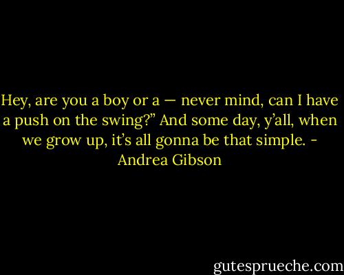 Hey, are you a boy or a — never mind, can I have a push on the swing?” And some day, y’all, when we grow up, it’s all gonna be that simple. - Andrea Gibson