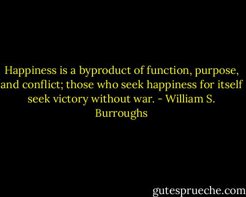 Happiness is a byproduct of function, purpose, and conflict; those who seek happiness for itself seek victory without war. - William S. Burroughs