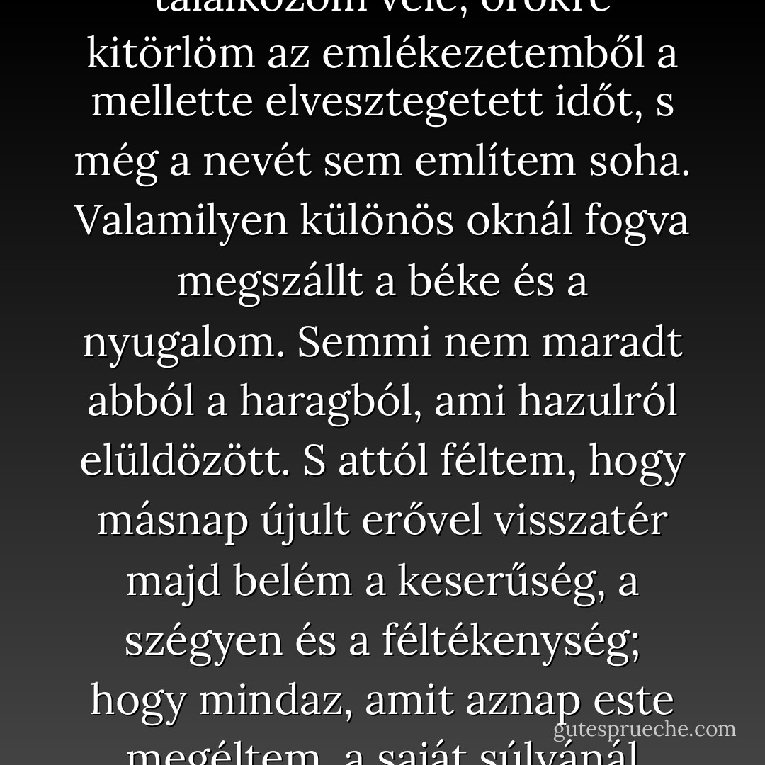 Megesküdtem magamban, hogy soha többé nem találkozom vele, örökre kitörlöm az emlékezetemből a mellette elvesztegetett időt, s még a nevét sem említem soha. Valamilyen különös oknál fogva megszállt a béke és a nyugalom. Semmi nem maradt abból a haragból, ami hazulról elüldözött. S attól féltem, hogy másnap újult erővel visszatér majd belém a keserűség, a szégyen és a féltékenység; hogy mindaz, amit aznap este megéltem, a saját súlyánál fogva darabjaira esik szét. - Carlos Ruiz Zafón