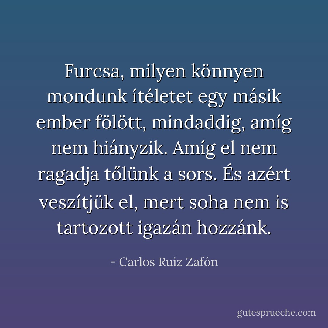 Furcsa, milyen könnyen mondunk ítéletet egy másik ember fölött, mindaddig, amíg nem hiányzik. Amíg el nem ragadja tőlünk a sors. És azért veszítjük el, mert soha nem is tartozott igazán hozzánk. - Carlos Ruiz Zafón