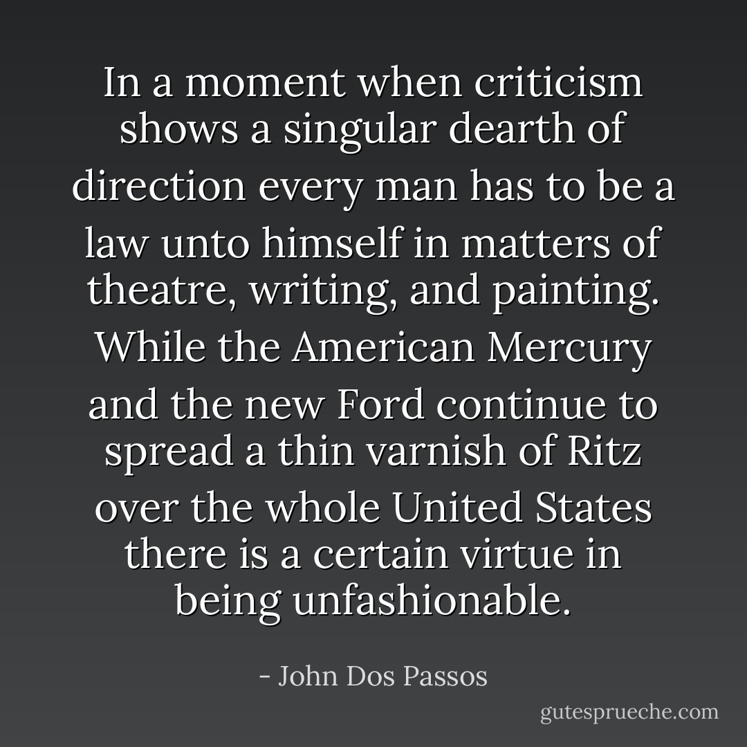 In a moment when criticism shows a singular dearth of direction every man has to be a law unto himself in matters of theatre, writing, and painting. While the American Mercury and the new Ford continue to spread a thin varnish of Ritz over the whole United States there is a certain virtue in being unfashionable. - John Dos Passos