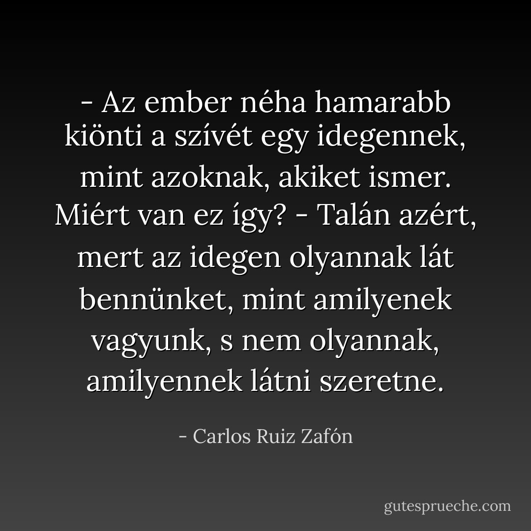 - Az ember néha hamarabb kiönti a szívét egy idegennek, mint azoknak, akiket ismer. Miért van ez így?<br />- Talán azért, mert az idegen olyannak lát bennünket, mint amilyenek vagyunk, s nem olyannak, amilyennek látni szeretne. - Carlos Ruiz Zafón