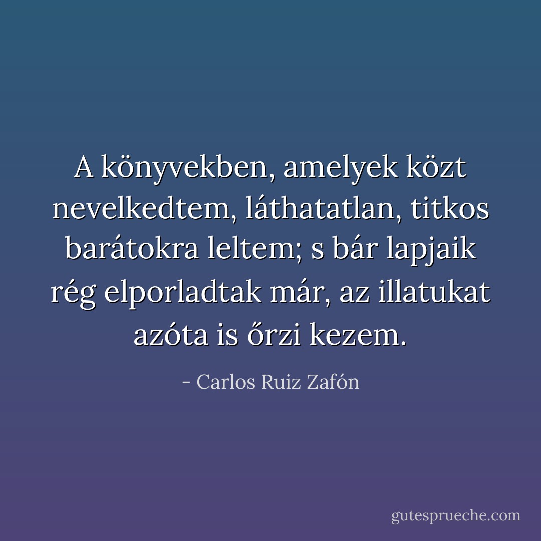 A könyvekben, amelyek közt nevelkedtem, láthatatlan, titkos barátokra leltem; s bár lapjaik rég elporladtak már, az illatukat azóta is őrzi kezem. - Carlos Ruiz Zafón