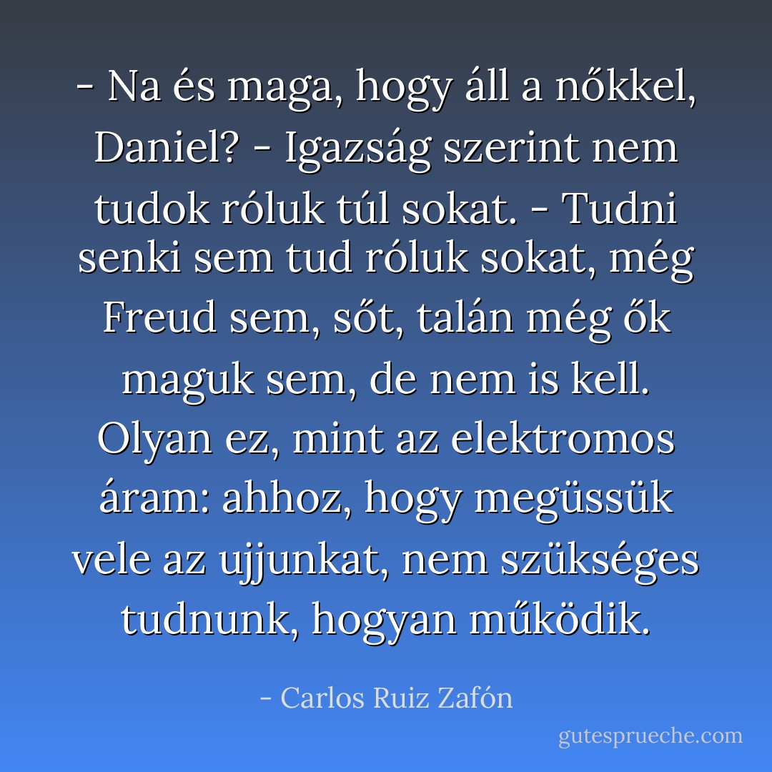 - Na és maga, hogy áll a nőkkel, Daniel?<br />- Igazság szerint nem tudok róluk túl sokat.<br />- Tudni senki sem tud róluk sokat, még Freud sem, sőt, talán még ők maguk sem, de nem is kell. Olyan ez, mint az elektromos áram: ahhoz, hogy megüssük vele az ujjunkat, nem szükséges tudnunk, hogyan működik. - Carlos Ruiz Zafón