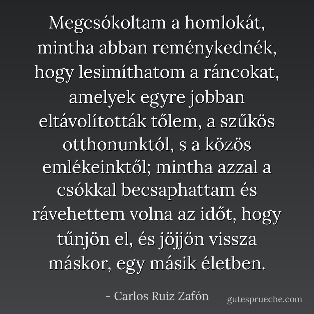 Megcsókoltam a homlokát, mintha abban reménykednék, hogy lesimíthatom a ráncokat, amelyek egyre jobban eltávolították tőlem, a szűkös otthonunktól, s a közös emlékeinktől; mintha azzal a csókkal becsaphattam és rávehettem volna az időt, hogy tűnjön el, és jöjjön vissza máskor, egy másik életben. - Carlos Ruiz Zafón