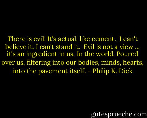 There is evil! It's actual, like cement.<br /><br />I can't believe it. I can't stand it.<br /><br />Evil is not a view ... it's an ingredient in us. In the world. Poured over us, filtering into our bodies, minds, hearts, into the pavement itself. - Philip K. Dick