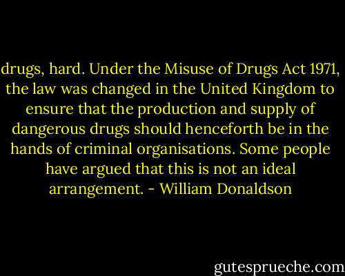 drugs, hard. Under the Misuse of Drugs Act 1971, the law was changed in the United Kingdom to ensure that the production and supply of dangerous drugs should henceforth be in the hands of criminal organisations. Some people have argued that this is not an ideal arrangement. - William Donaldson