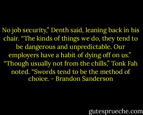 No job security,” Denth said, leaning back in his chair. “The kinds of things we do, they tend to be dangerous and unpredictable. Our employers have a habit of dying off on us.”<br /> “Though usually not from the chills,” Tonk Fah noted. “Swords tend to be the method of choice. - Brandon Sanderson