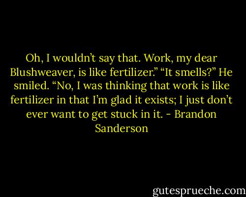 Oh, I wouldn’t say that. Work, my dear Blushweaver, is like fertilizer.”<br />“It smells?”<br />He smiled. “No, I was thinking that work is like fertilizer in that I’m glad it exists; I just don’t ever want to get stuck in it. - Brandon Sanderson