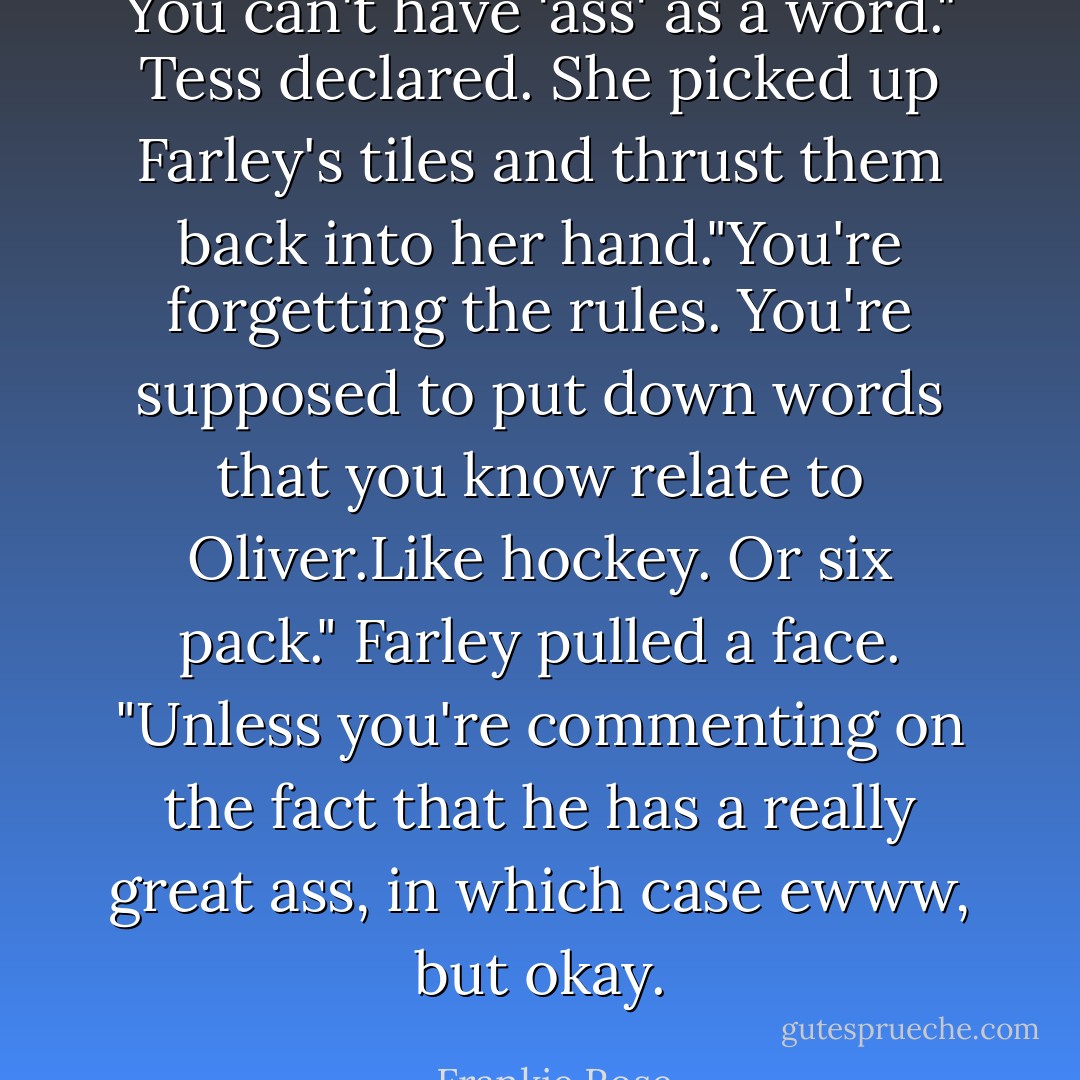 You can't have 'ass' as a word." Tess declared. She picked up Farley's tiles and thrust them back into her hand."You're forgetting the rules. You're supposed to put down words that you know relate to Oliver.Like hockey. Or six pack."<br />Farley pulled a face.<br />"Unless you're commenting on the fact that he has a really great ass, in which case ewww, but okay. - Frankie Rose