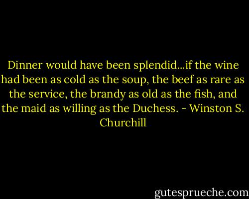 Dinner would have been splendid...if the wine had been as cold as the soup, the beef as rare as the service, the brandy as old as the fish, and the maid as willing as the Duchess. - Winston S. Churchill
