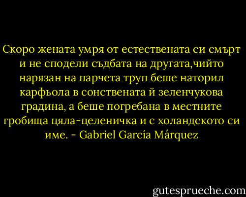 Скоро жената умря от естествената си смърт и не сподели съдбата на другата,чийто нарязан на парчета труп беше наторил карфьола в сонствената й зеленчукова градина, а беше погребана в местните гробища цяла-целеничка и с холандското си име. - Gabriel García Márquez