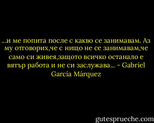 ...и ме попита после с какво се занимавам. Аз му отговорих,че с нищо не се занимавам,че само си живея,защото всичко останало е вятър работа и не си заcлужава... - Gabriel García Márquez