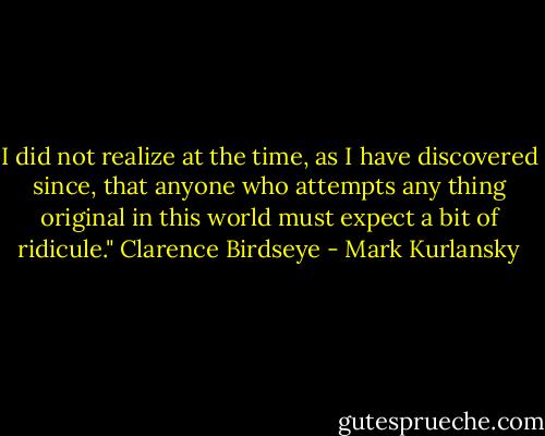 I did not realize at the time, as I have discovered since, that anyone who attempts any thing original in this world must expect a bit of ridicule." Clarence Birdseye - Mark Kurlansky