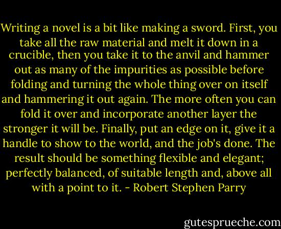 Writing a novel is a bit like making a sword. First, you take all the raw material and melt it down in a crucible, then you take it to the anvil and hammer out as many of the impurities as possible before folding and turning the whole thing over on itself and hammering it out again. The more often you can fold it over and incorporate another layer the stronger it will be. Finally, put an edge on it, give it a handle to show to the world, and the job's done. The result should be something flexible and elegant; perfectly balanced, of suitable length and, above all with a point to it. - Robert Stephen Parry