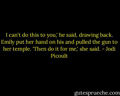 I can't do this to you,' he said, drawing back. Emily put her hand on his and pulled the gun to her temple. 'Then do it for me,' she said. - Jodi Picoult