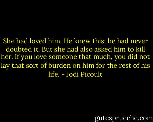 She had loved him. He knew this; he had never doubted it. But she had also asked him to kill her. If you love someone that much, you did not lay that sort of burden on him for the rest of his life. - Jodi Picoult