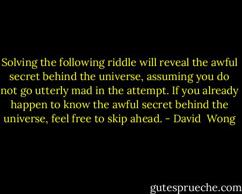 Solving the following riddle will reveal the awful secret behind the universe, assuming you do not go utterly mad in the attempt. If you already happen to know the awful secret behind the universe, feel free to skip ahead. - David  Wong