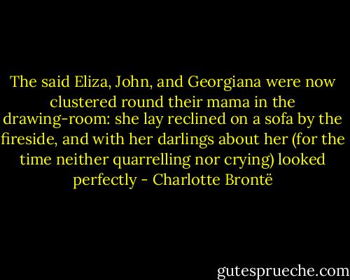 The said Eliza, John, and Georgiana were now clustered round their mama in the drawing-room: she lay reclined on a sofa by the fireside, and with her darlings about her (for the time neither quarrelling nor crying) looked perfectly - Charlotte Brontë