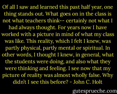 Of all I saw and learned this past half year, one thing stands out. What goes<br />on in the class is not what teachers think-- certainly not what I had always<br />thought. For years now I have worked with a picture in mind of what my<br />class was like. This reality, which I felt I knew, was partly physical, partly<br />mental or spiritual. In other words, I thought I knew, in general, what the<br />students were doing, and also what they were thinking and feeling. I see now<br />that my picture of reality was almost wholly false. Why didn’t I see this<br />before? - John C. Holt