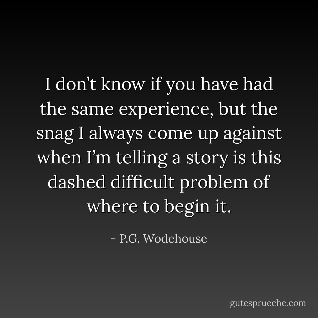 I don’t know if you have had the same experience, but the snag I always come up against when I’m telling a story is this dashed difficult problem of where to begin it. - P.G. Wodehouse