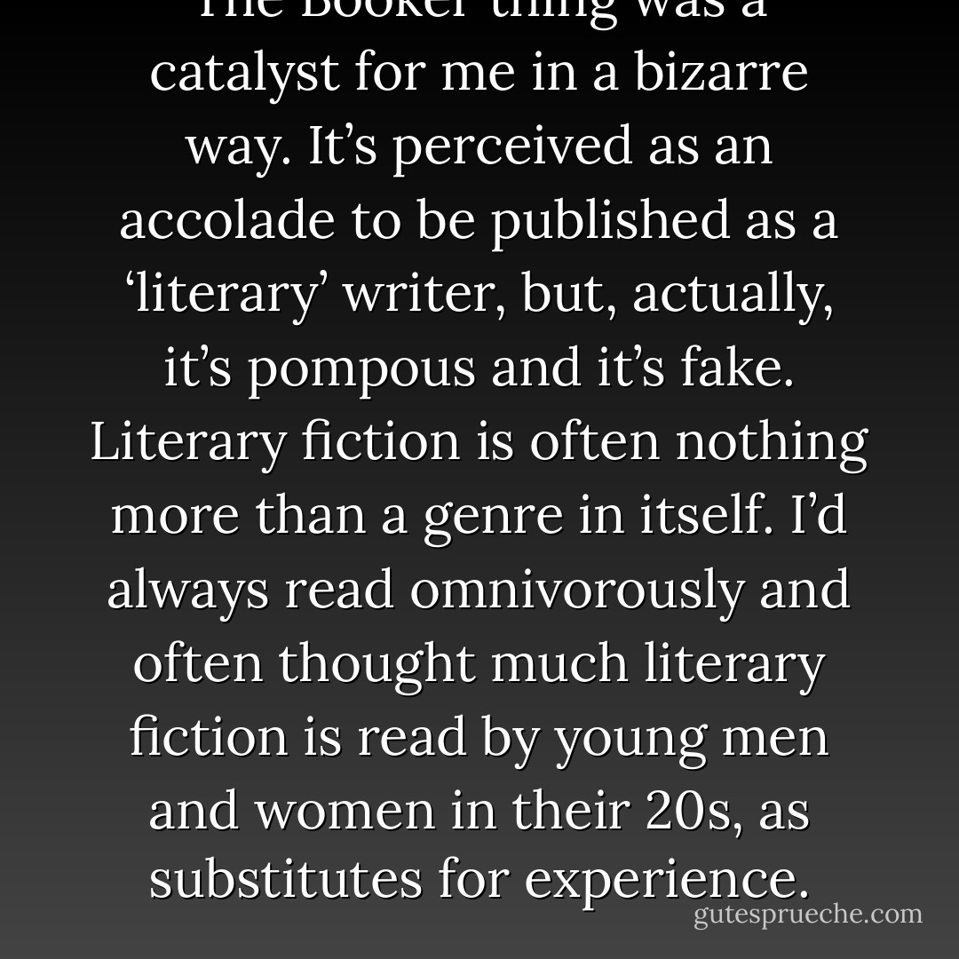 The Booker thing was a catalyst for me in a bizarre way. It’s perceived as an accolade to be published as a ‘literary’ writer, but, actually, it’s pompous and it’s fake. Literary fiction is often nothing more than a genre in itself. I’d always read omnivorously and often thought much literary fiction is read by young men and women in their 20s, as substitutes for experience. - Neil Cross