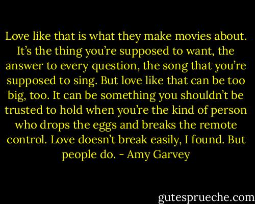 Love like that is what they make movies about. It’s the thing you’re supposed to want, the answer to every question, the song that you’re supposed to sing. But love like that can be too big, too. It can be something you shouldn’t be trusted to hold when you’re the kind of person who drops the eggs and breaks the remote control. Love doesn’t break easily, I found. But people do. - Amy Garvey