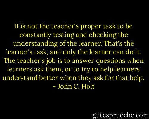 It is not the teacher's proper task to be constantly testing<br />and checking the understanding of the learner. That's the learner's task, and<br />only the learner can do it. The teacher's job is to answer questions when<br />learners ask them, or to try to help learners understand better when they ask<br />for that help. - John C. Holt