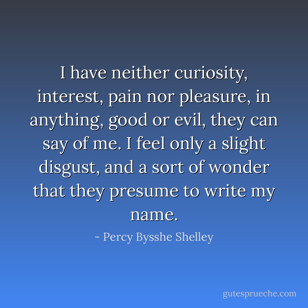 I have neither curiosity, interest, pain nor pleasure, in anything, good or evil, they can say of me. I feel only a slight disgust, and a sort of wonder that they presume to write my name. - Percy Bysshe Shelley