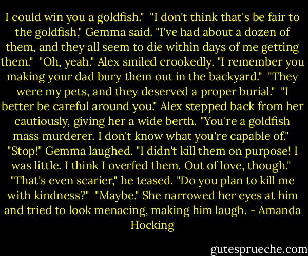 I could win you a goldfish."<br /><br />"I don't think that's be fair to the goldfish," Gemma said. "I've had about a dozen of them, and they all seem to die within days of me getting them."<br /><br />"Oh, yeah." Alex smiled crookedly. "I remember you making your dad bury them out in the backyard."<br /><br />"They were my pets, and they deserved a proper burial."<br /><br />"I better be careful around you." Alex stepped back from her cautiously, giving her a wide berth. "You're a goldfish mass murderer. I don't know what you're capable of."<br /><br />"Stop!" Gemma laughed. "I didn't kill them on purpose! I was little. I think I overfed them. Out of love, though."<br /><br />"That's even scarier," he teased. "Do you plan to kill me with kindness?"<br /><br />"Maybe." She narrowed her eyes at him and tried to look menacing, making him laugh. - Amanda Hocking