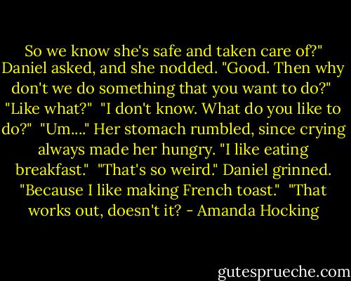 So we know she's safe and taken care of?" Daniel asked, and she nodded. "Good. Then why don't we do something that you want to do?"<br /><br />"Like what?"<br /><br />"I don't know. What do you like to do?"<br /><br />"Um...." Her stomach rumbled, since crying always made her hungry. "I like eating breakfast."<br /><br />"That's so weird." Daniel grinned. "Because I like making French toast."<br /><br />"That works out, doesn't it? - Amanda Hocking