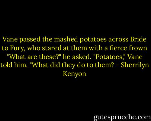 Vane passed the mashed potatoes across Bride to Fury, who stared at them with a fierce frown "What are these?" he asked.<br />"Potatoes," Vane told him.<br />"What did they do to them? - Sherrilyn Kenyon