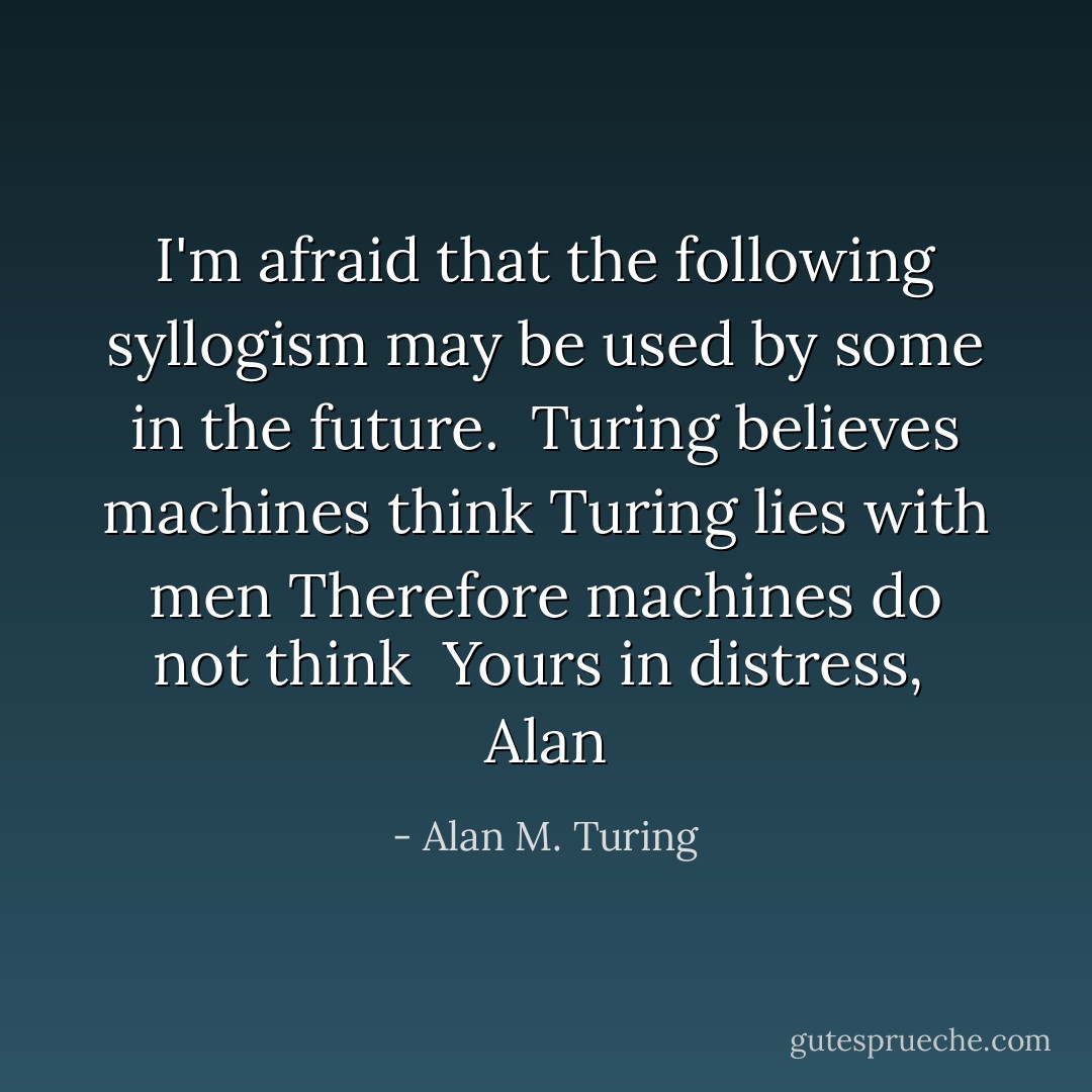 I'm afraid that the following syllogism may be used by some in the future.<br /><br />Turing believes machines think<br />Turing lies with men<br />Therefore machines do not think<br /><br />Yours in distress,<br /><br />Alan - Alan M. Turing