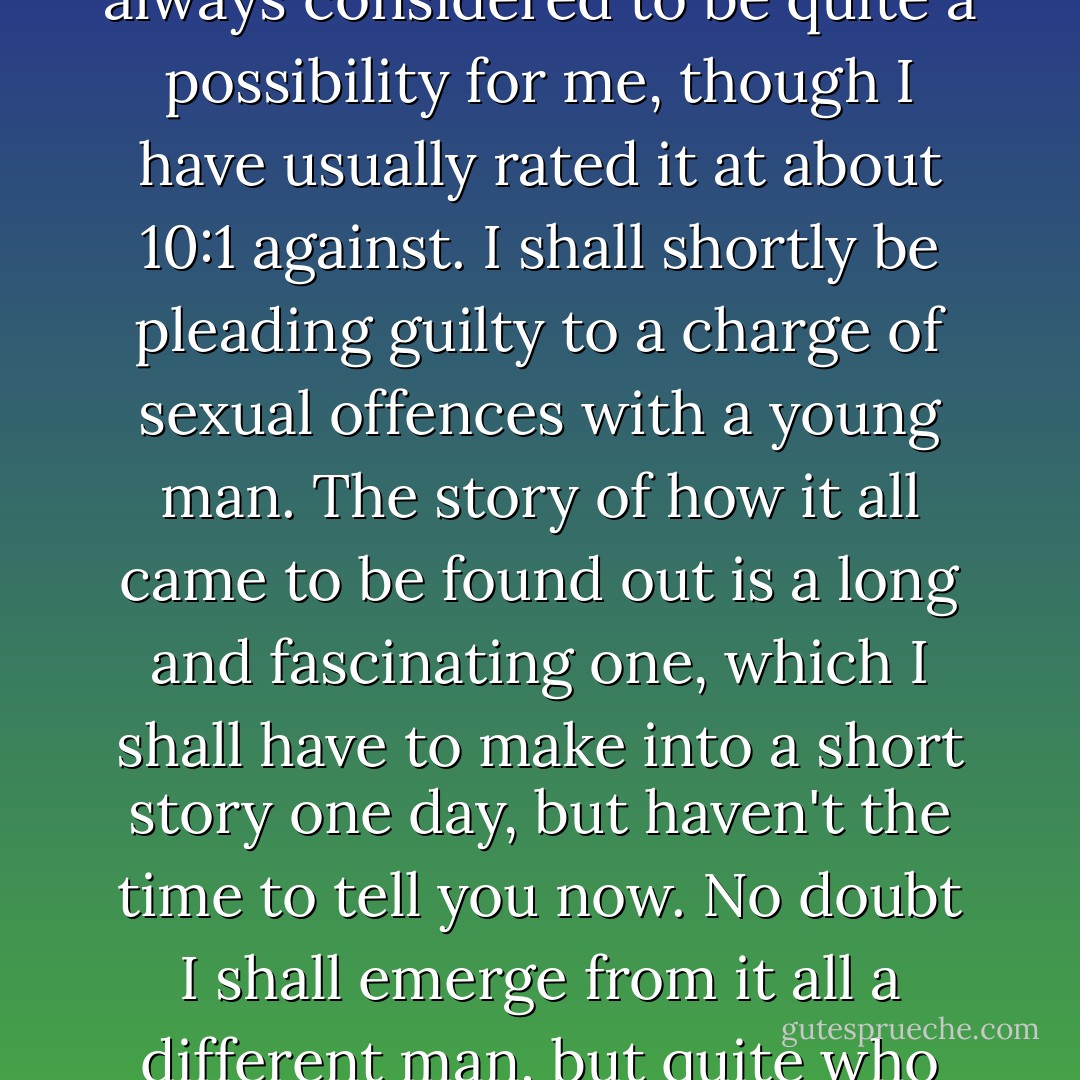 I've now got myself into the kind of trouble that I have always considered to be quite a possibility for me, though I have usually rated it at about 10:1 against. I shall shortly be pleading guilty to a charge of sexual offences with a young man. The story of how it all came to be found out is a long and fascinating one, which I shall have to make into a short story one day, but haven't the time to tell you now. No doubt I shall emerge from it all a different man, but quite who I've not found out. - Alan M. Turing
