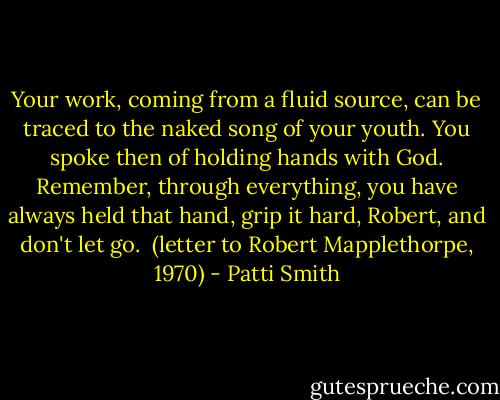 Your work, coming from a fluid source, can be traced to the naked song of your youth. You spoke then of holding hands with God. Remember, through everything, you have always held that hand, grip it hard, Robert, and don't let go.<br /><br />(letter to Robert Mapplethorpe, 1970) - Patti Smith