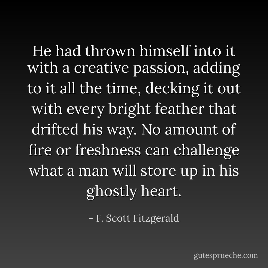 He had thrown himself into it with a creative passion, adding to it all the time, decking it out with every bright feather that drifted his way. No amount of fire or freshness can challenge what a man will store up in his ghostly heart. - F. Scott Fitzgerald