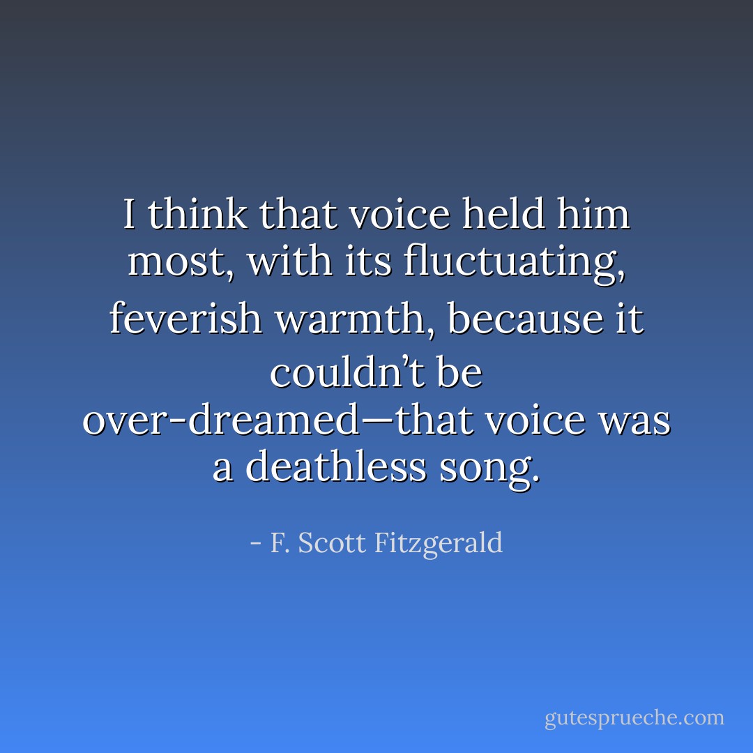 I think that voice held him most, with its fluctuating, feverish warmth, because it couldn’t be over-dreamed—that voice was a deathless song. - F. Scott Fitzgerald