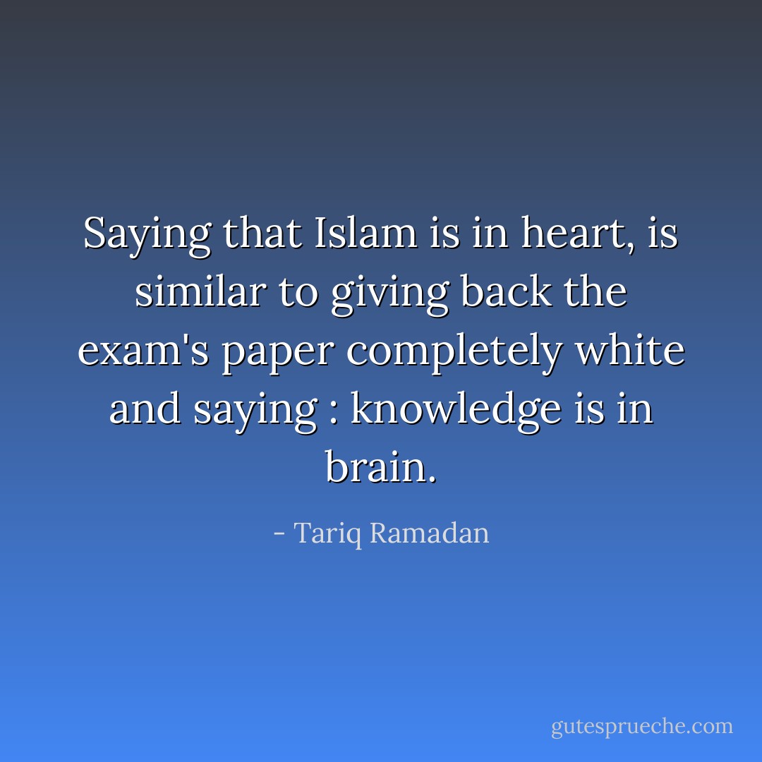 Saying that Islam is in heart, is similar to giving back the exam's paper completely white and saying : knowledge is in brain. - Tariq Ramadan