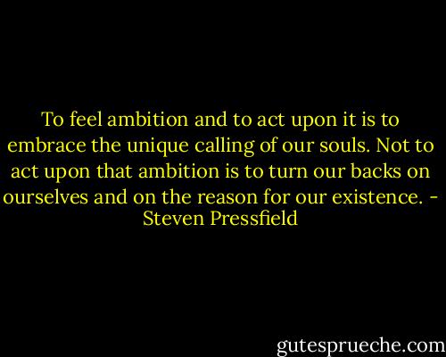 To feel ambition and to act upon it is to embrace the unique calling of our souls. Not to act upon that ambition is to turn our backs on ourselves and on the reason for our existence. - Steven Pressfield