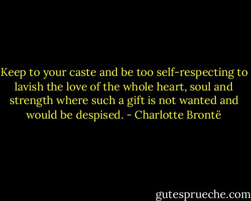 Keep to your caste and be too self-respecting to lavish the love of the whole heart, soul and strength where such a gift is not wanted and would be despised. - Charlotte Brontë