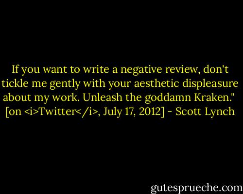 If you want to write a negative review, don't tickle me gently with your aesthetic displeasure about my work. Unleash the goddamn Kraken."<br /><br />[on <i>Twitter</i>, July 17, 2012] - Scott Lynch