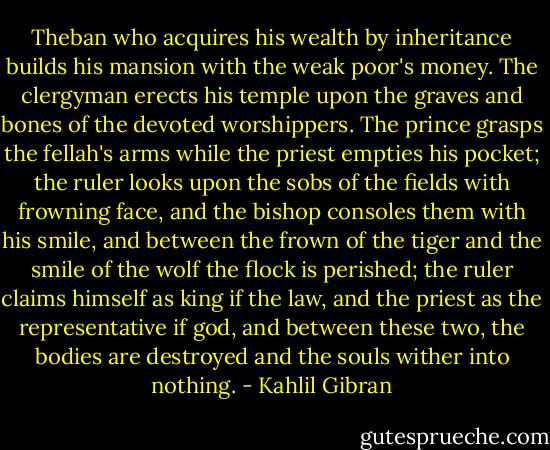 Theban who acquires his wealth by inheritance builds his mansion with the weak poor's money. The clergyman erects his temple upon the graves and bones of the devoted worshippers. The prince grasps the fellah's arms while the priest empties his pocket; the ruler looks upon the sobs of the fields with frowning face, and the bishop consoles them with his smile, and between the frown of the tiger and the smile of the wolf the flock is perished; the ruler claims himself as king if the law, and the priest as the representative if god, and between these two, the bodies are destroyed and the souls wither into nothing. - Kahlil Gibran