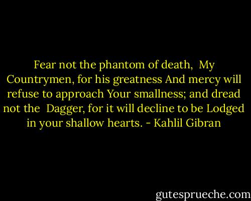 Fear not the phantom of death,<br /> My Countrymen, for his greatness<br />And mercy will refuse to approach<br />Your smallness; and dread not the <br />Dagger, for it will decline to be<br />Lodged in your shallow hearts. - Kahlil Gibran